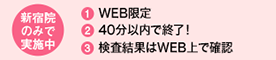 新宿院のみで実施中 1．WEB限定 2．40分以内で終了！ 3．検査結果はWEB上で確認